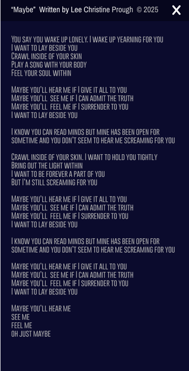 You say you wake up lonely. I wake up yearning for you I want to lay beside you Crawl inside of your skin Play a song with your body  Feel your soul within  Maybe you�ll hear me if I give it all to you Maybe you�ll  see me if I can admit the truth Maybe you�ll  feel me if I surrender to you I want to lay beside you  I know you can read minds but mine has been open for sometime and you don�t seem to hear me screaming for you  Crawl inside of your skin. I want to hold you tightly  Bring out the light within I want to be forever a part of you But I�m still screaming for you  Maybe you�ll hear me if I give it all to you Maybe you�ll  see me if I can admit the truth Maybe you�ll  feel me if I surrender to you I want to lay beside you  I know you can read minds but mine has been open for sometime and you don�t seem to hear me screaming for you  Maybe you�ll hear me if I give it all to you Maybe you�ll  see me if I can admit the truth Maybe you�ll  feel me if I surrender to you  I want to lay beside you  Maybe you�ll hear me  see me  feel me oh just maybe �Maybe�  Written by Lee Christine Prough  � 2025